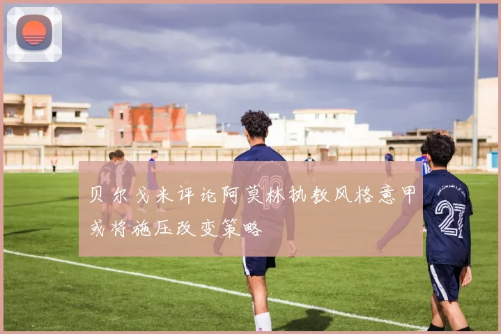 贝尔戈米评论阿莫林执教风格意甲或将施压改变策略