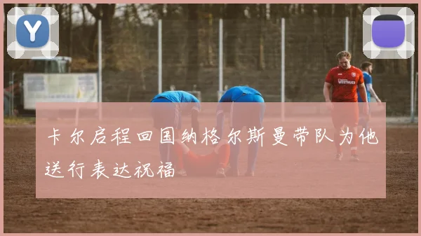 卡尔启程回国纳格尔斯曼带队为他送行表达祝福