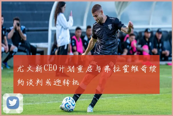 尤文新CEO计划重启与弗拉霍维奇续约谈判或迎转机