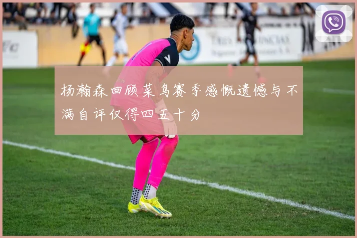 杨瀚森回顾菜鸟赛季感慨遗憾与不满自评仅得四五十分