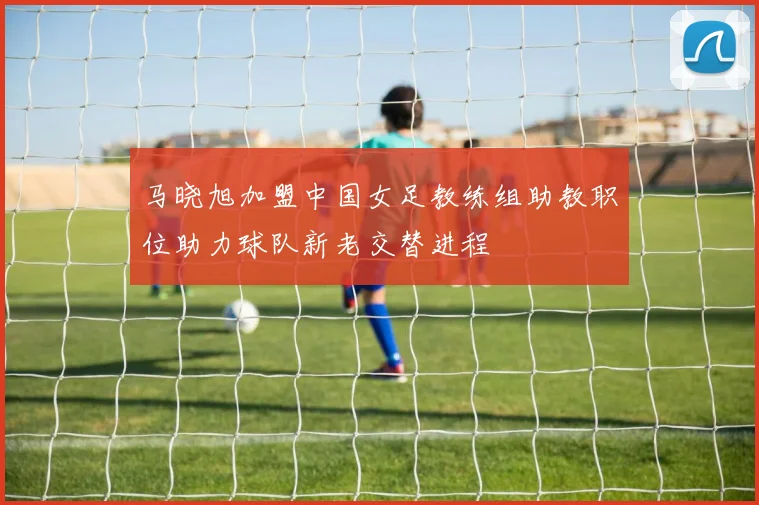 马晓旭加盟中国女足教练组助教职位助力球队新老交替进程