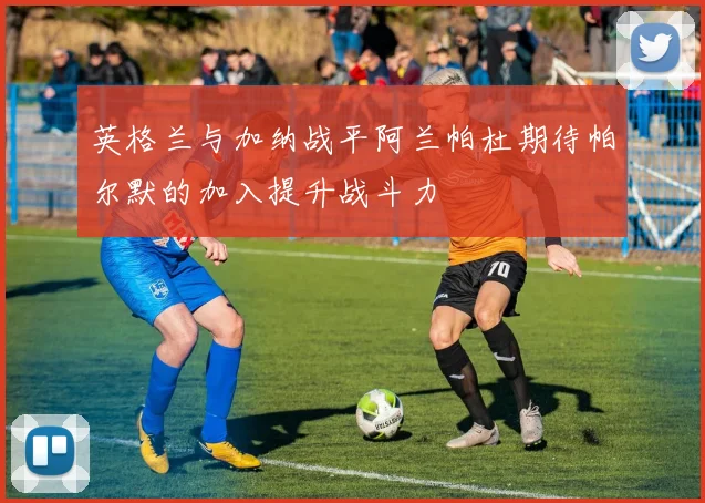 英格兰与加纳战平阿兰帕杜期待帕尔默的加入提升战斗力