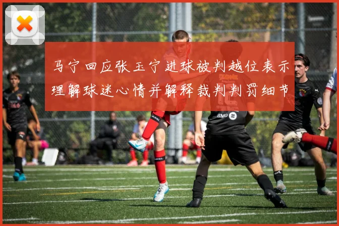马宁回应张玉宁进球被判越位表示理解球迷心情并解释裁判判罚细节