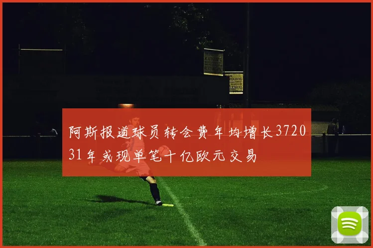 阿斯报道球员转会费年均增长372031年或现单笔十亿欧元交易