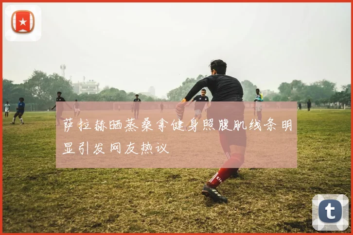 萨拉赫晒蒸桑拿健身照腹肌线条明显引发网友热议