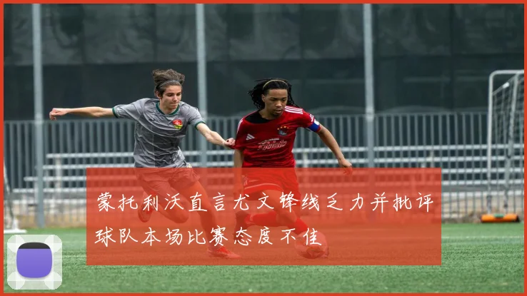 蒙托利沃直言尤文锋线乏力并批评球队本场比赛态度不佳
